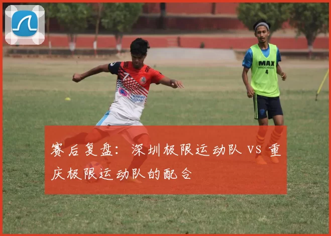 赛后复盘：深圳极限运动队 vs 重庆极限运动队的配合