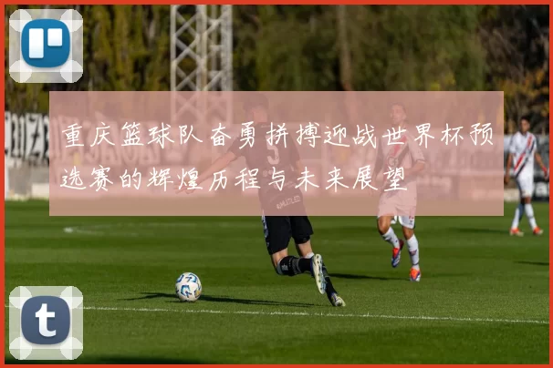 重庆篮球队奋勇拼搏迎战世界杯预选赛的辉煌历程与未来展望