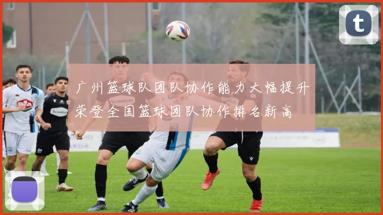 广州篮球队团队协作能力大幅提升荣登全国篮球团队协作排名新高