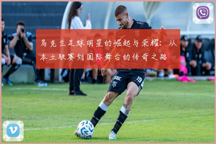 乌克兰足球明星的崛起与荣耀：从本土联赛到国际舞台的传奇之路