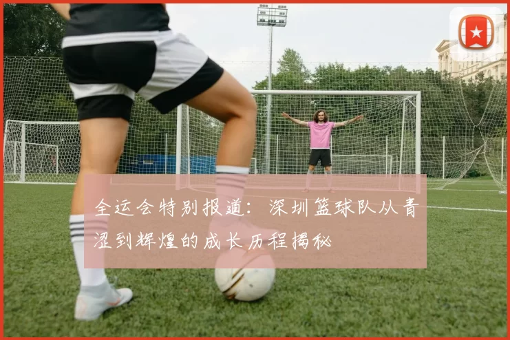 全运会特别报道：深圳篮球队从青涩到辉煌的成长历程揭秘