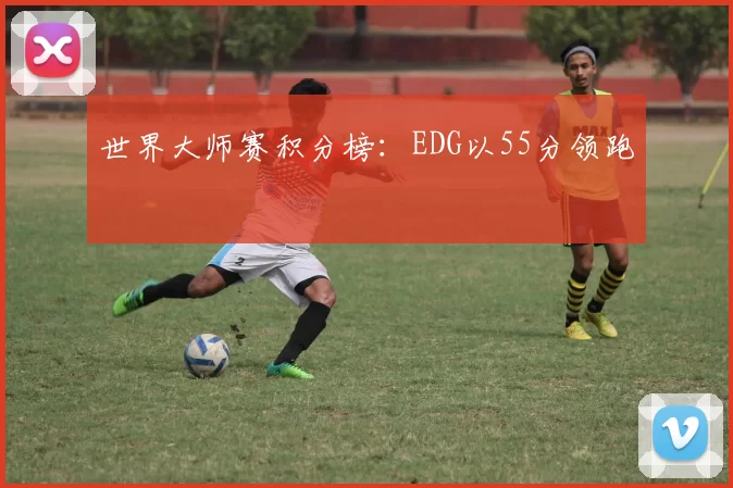 世界大师赛积分榜：EDG以55分领跑
