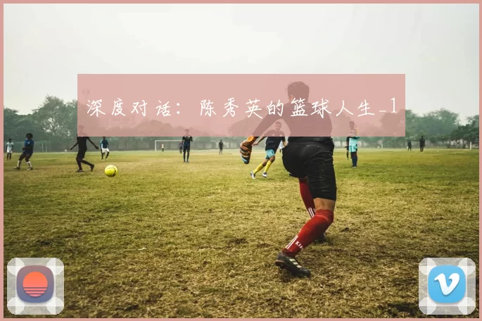 深度对话：陈秀英的篮球人生_1