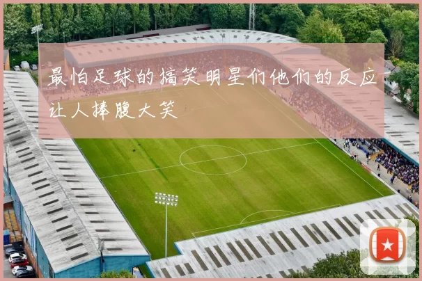 最怕足球的搞笑明星们他们的反应让人捧腹大笑