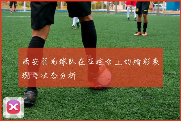 西安羽毛球队在亚运会上的精彩表现与状态分析