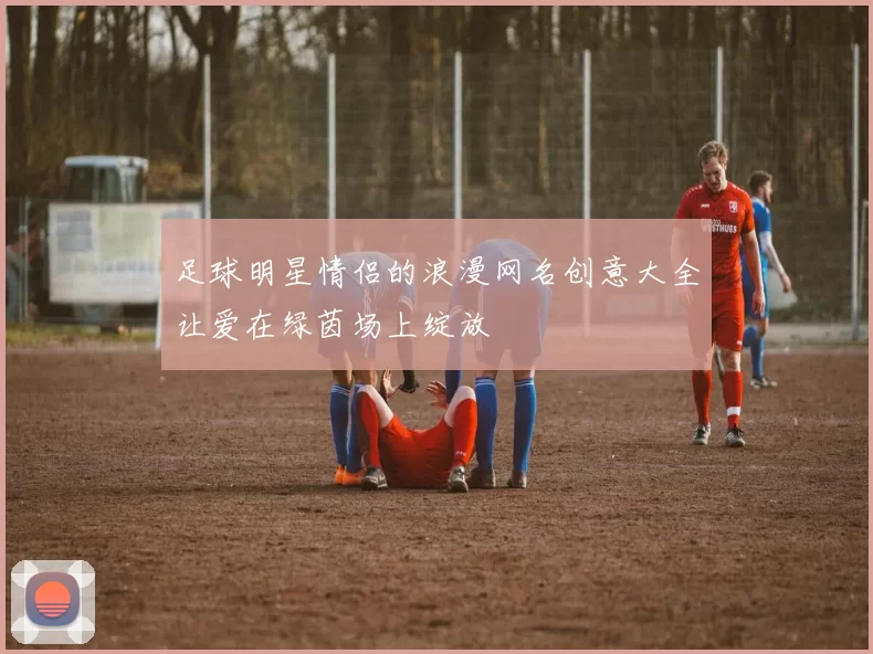 足球明星情侣的浪漫网名创意大全让爱在绿茵场上绽放